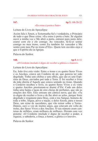 DA MISSA VOTIVA DO CORAÇÃO DE JESUS	 121
167.	 Ap 3, 14b.20-22
«Eu estou à porta e bato»
Leitura do Livro do Apocalipse
Assim fala o Ámen, a Testemunha fiel e verdadeira, o Princípio
de tudo o que Deus criou: «Eu estou à porta e bato. Se alguém
ouvir a minha voz e Me abrir a porta, entrarei para junto dele;
cearei com ele e ele comigo. Ao vencedor, fá-lo-ei sentar
comigo no meu trono, como Eu também fui vencedor e Me
sentei com meu Pai no trono d’Ele». Quem tem ouvidos oiça o
que o Espírito diz às Igrejas.
Palavra do Senhor.
168.	 Ap 5, 6-12
«O Cordeiro imolado é digno de receber a glória e o louvor».
Leitura do Livro do Apocalipse
Eu, João tive esta visão: Entre o trono e os quatro Seres Vivos
e os Anciãos, estava um Cordeiro de pé, que parecia ter sido
degolado. Tinha sete chifres e sete olhos, que são os sete Espí-
ritos de Deus, enviados por toda a Terra. E foi receber o livro
da mão direita d’Aquele que estava sentado no trono. Quando
o Cordeiro recebeu o livro, os quatro Seres Vivos e os vinte
e quatro Anciãos prostraram-se diante d’Ele. Cada um deles
tinha uma harpa e taças de oiro cheias de perfumes, que são as
orações dos fiéis. Eles entoam um cântico novo, que diz: «Tu
és digno de receber o livro e de lhe abrir os selos, porque foste
degolado e resgataste para Deus, com o teu Sangue, homens de
toda a tribo, língua, povo e nação, e deles fizeste, para o nosso
Deus, um reino de sacerdotes, que vão reinar sobre a Terra».
Depois, ouvi a voz de muitos anjos, que estavam em volta do
trono, dos Seres Vivos e dos Anciãos. O seu número eram cen-
tenas de milhões, eram milhares de milhares. Diziam com voz
potente: «O Cordeiro imolado é digno de receber o poder, a
riqueza, a sabedoria, a força, a honra, a glória e o louvor».
Palavra do Senhor
 