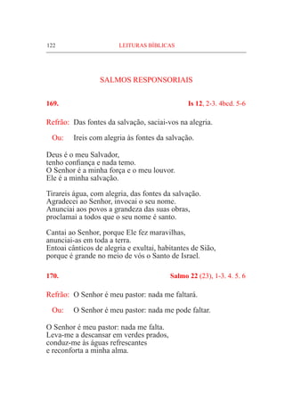 122	 LEITURAS BÍBLICAS
SALMOS RESPONSORIAIS
169.	 Is 12, 2-3. 4bcd. 5-6
Refrão:	 Das fontes da salvação, saciai-vos na alegria.
Ou: 	 Ireis com alegria às fontes da salvação.
Deus é o meu Salvador,
tenho confiança e nada temo.
O Senhor é a minha força e o meu louvor.
Ele é a minha salvação.
Tirareis água, com alegria, das fontes da salvação.
Agradecei ao Senhor, invocai o seu nome.
Anunciai aos povos a grandeza das suas obras,
proclamai a todos que o seu nome é santo.
Cantai ao Senhor, porque Ele fez maravilhas,
anunciai-as em toda a terra.
Entoai cânticos de alegria e exultai, habitantes de Sião,
porque é grande no meio de vós o Santo de Israel.
170.	 Salmo 22 (23), 1-3. 4. 5. 6
Refrão:	 O Senhor é meu pastor: nada me faltará.
Ou: 	 O Senhor é meu pastor: nada me pode faltar.
O Senhor é meu pastor: nada me falta.
Leva-me a descansar em verdes prados,
conduz-me às águas refrescantes
e reconforta a minha alma.
 