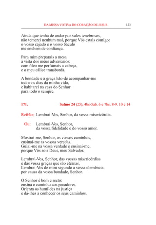 DA MISSA VOTIVA DO CORAÇÃO DE JESUS	 123
Ainda que tenha de andar por vales tenebrosos,
não temerei nenhum mal, porque Vós estais comigo:
o vosso cajado e o vosso báculo
me enchem de confiança.
Para mim preparais a mesa
à vista dos meus adversários;
com óleo me perfumais a cabeça,
e o meu cálice transborda.
A bondade e a graça hão-de acompanhar-me
todos os dias da minha vida,
e habitarei na casa do Senhor
para todo o sempre.
171.	 Salmo 24 (25), 4bc-5ab. 6 e 7bc. 8-9. 10 e 14
Refrão:	 Lembrai-Vos, Senhor, da vossa misericórdia.
Ou: 	 Lembrai-Vos, Senhor,
	 da vossa fidelidade e do vosso amor.
Mostrai-me, Senhor, os vossos caminhos,
ensinai-me as vossas veredas.
Guiai-me na vossa verdade e ensinai-me,
porque Vós sois Deus, meu Salvador.
Lembrai-Vos, Senhor, das vossas misericórdias
e das vossa graças que são eternas.
Lembrai-Vos de mim segundo a vossa clemência,
por causa da vossa bondade, Senhor.
O Senhor é bom e recto:
ensina o caminho aos pecadores.
Orienta os humildes na justiça
e dá-lhes a conhecer os seus caminhos.
 