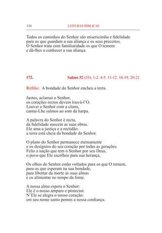 124	 LEITURAS BÍBLICAS
Todos os caminhos do Senhor são misericórdia e fidelidade
para os que guardam a sua aliança e os seus preceitos.
O Senhor trata com familiaridade os que O temem
e dá-lhes a conhecer a sua aliança.
172.	 Salmo 32 (33), 1-2. 4-5. 11-12. 18-19. 20-21
Refrão:	 A bondade do Senhor encheu a terra.
Justos, aclamai o Senhor,
os corações rectos devem louvá-l’O.
Louvai o Senhor com a cítara,
cantai-Lhe salmos ao som da harpa.
A palavra do Senhor é recta,
da fidelidade nascem as suas obras.
Ele ama a justiça e a rectidão:
a terra está cheia da bondade do Senhor.
O plano do Senhor permanece eternamente
e os desígnios do seu coração por todas as gerações.
Feliz a nação que tem o Senhor por seu Deus,
o povo que Ele escolheu para sua herança.
Os olhos do Senhor estão voltados para os que O temem,
para os que esperam na sua bondade,
para libertar da morte as suas almas
e os alimentar no tempo da fome.
A nossa alma espera o Senhor:
Ele é o nosso amparo e protector.
N’Ele se alegra o nosso coração:
em seu nome santo pomos a nossa confiança.
 