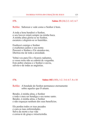 DA MISSA VOTIVA DO CORAÇÃO DE JESUS	 125
173.	 Salmo 33 (34) 2-3. 4-5. 6-7
Refrão:	 Saboreai e vede como o Senhor é bom.
A toda a hora bendirei o Senhor,
o seu louvor estará sempre na minha boca.
A minha alma gloria-se no Senhor,
escutem e alegrem-se os humildes.
Enaltecei comigo o Senhor
e exaltemos juntos o seu nome.
Procurei o Senhor e Ele atendeu-me,
libertou-me de toda a ansiedade.
Voltai-vos para Ele e ficareis radiantes,
o vosso rosto não se cobrirá de vergonha.
Este pobre clamou e o Senhor o ouviu,
salvou-o de todas as angústias.
174.	 Salmo 102 (103), 1-2. 3-4. 6-7. 8 e 10
Refrão:	 A bondade do Senhor permanece eternamente
	 sobre aqueles que O amam.
Bendiz, ó minha alma, o Senhor
e todo o meu ser bendiga o seu nome santo.
Bendiz, ó minha alma, o Senhor
e não esqueças nenhum dos seus benefícios.
Ele perdoa todos os teus pecados
e cura as tuas enfermidades.
Salva da morte a tua vida
e coroa-te de graça e misericórdia.
 