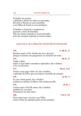 126	 LEITURAS BÍBLICAS
O Senhor faz justiça
e defende o direito de todos os oprimidos.
Revelou a Moisés os seus caminhos
e aos filhos de Israel os seus prodígios.
O Senhor é clemente e compassivo,
paciente e cheio de bondade.
Não nos tratou segundo os nossos pecados
nem nos castigou segundo as nossas culpas.
ALELUIA E ACLAMAÇÃO ANTES DO EVANGELHO
175.	 cf. Mt 11, 25
Bendito sejais, ó Pai, Senhor do céu e da terra,
porque revelastes aos pequeninos os mistérios do reino.
176.	 Mt 11, 28
Vinde a Mim,
todos os que andais cansados e oprimidos, diz o Senhor,
e Eu vos aliviarei.
177.	 Mt 11, 29ab
Tomai o meu jugo sobre vós, diz o Senhor,
e aprendei de Mim, que sou manso e humilde de coração.
178.	 Jo 10, 14
Eu sou o bom pastor, diz o Senhor:
conheço as minhas ovelhas e elas conhecem-Me.
179.	 Jo 15, 9
Assim como o Pai Me amou, diz o Senhor,
também Eu vos amei.
Permanecei no meu amor.
180.	 1 Jo 4, 10b
Deus amou-nos e enviou o seu Filho,
como vítima de expiação pelos nossos pecados.
 