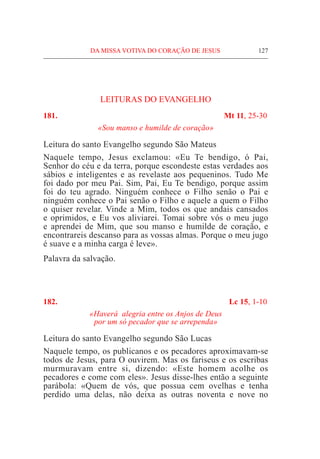 DA MISSA VOTIVA DO CORAÇÃO DE JESUS	 127
LEITURAS DO EVANGELHO
181.	 Mt 11, 25-30
«Sou manso e humilde de coração»
Leitura do santo Evangelho segundo São Mateus
Naquele tempo, Jesus exclamou: «Eu Te bendigo, ó Pai,
Senhor do céu e da terra, porque escondeste estas verdades aos
sábios e inteligentes e as revelaste aos pequeninos. Tudo Me
foi dado por meu Pai. Sim, Pai, Eu Te bendigo, porque assim
foi do teu agrado. Ninguém conhece o Filho senão o Pai e
ninguém conhece o Pai senão o Filho e aquele a quem o Filho
o quiser revelar. Vinde a Mim, todos os que andais cansados
e oprimidos, e Eu vos aliviarei. Tomai sobre vós o meu jugo
e aprendei de Mim, que sou manso e humilde de coração, e
encontrareis descanso para as vossas almas. Porque o meu jugo
é suave e a minha carga é leve».
Palavra da salvação.
182.	 Lc 15, 1-10
«Haverá  alegria entre os Anjos de Deus
por um só pecador que se arrependa»
Leitura do santo Evangelho segundo São Lucas		
Naquele tempo, os publicanos e os pecadores aproximavam-se
todos de Jesus, para O ouvirem. Mas os fariseus e os escribas
murmuravam entre si, dizendo: «Este homem acolhe os
pecadores e come com eles». Jesus disse-lhes então a seguinte
parábola: «Quem de vós, que possua cem ovelhas e tenha
perdido uma delas, não deixa as outras noventa e nove no
 