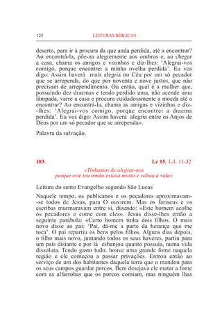 128	 LEITURAS BÍBLICAS
deserto, para ir à procura da que anda perdida, até a encontrar?
Ao encontrá-la, põe-na alegremente aos ombros e, ao chegar
a casa, chama os amigos e vizinhos e diz-lhes: ‘Alegrai-vos
comigo, porque encontrei a minha ovelha perdida’. Eu vos
digo: Assim haverá  mais alegria no Céu por um só pecador
que se arrependa, do que por noventa e nove justos, que não
precisam de arrependimento. Ou então, qual é a mulher que,
possuindo dez dracmas e tendo perdido uma, não acende uma
lâmpada, varre a casa e procura cuidadosamente a moeda até a
encontrar? Ao encontrá-la, chama as amigas e vizinhas e diz-
-lhes: ‘Alegrai-vos comigo, porque encontrei a dracma
perdida’. Eu vos digo: Assim haverá  alegria entre os Anjos de
Deus por um só pecador que se arrependa».
Palavra da salvação.
183.	 Lc 15, 1-3. 11-32
«Tínhamos de alegrar-nos
porque este teu irmão estava morto e voltou à vida»
Leitura do santo Evangelho segundo São Lucas
Naquele tempo, os publicanos e os pecadores aproximavam-
-se todos de Jesus, para O ouvirem. Mas os fariseus e os
escribas murmuravam entre si, dizendo: «Este homem acolhe
os pecadores e come com eles». Jesus disse-lhes então a
seguinte parábola: «Certo homem tinha dois filhos. O mais
novo disse ao pai: ‘Pai, dá-me a parte da herança que me
toca’. O pai repartiu os bens pelos filhos. Alguns dias depois,
o filho mais novo, juntando todos os seus haveres, partiu para
um país distante e por lá  esbanjou quanto possuía, numa vida
dissoluta. Tendo gasto tudo, houve uma grande fome naquela
região e ele começou a passar privações. Entrou então ao
serviço de um dos habitantes daquela terra que o mandou para
os seus campos guardar porcos. Bem desejava ele matar a fome
com as alfarrobas que os porcos comiam, mas ninguém lhas
 