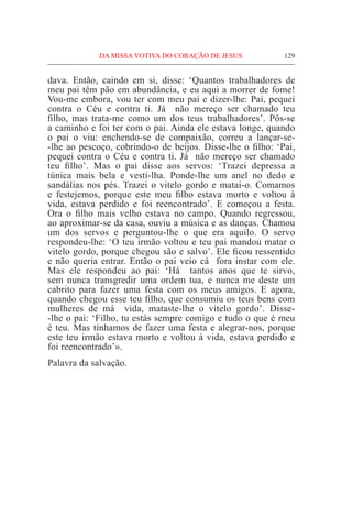 DA MISSA VOTIVA DO CORAÇÃO DE JESUS	 129
dava. Então, caindo em si, disse: ‘Quantos trabalhadores de
meu pai têm pão em abundância, e eu aqui a morrer de fome!
Vou-me embora, vou ter com meu pai e dizer-lhe: Pai, pequei
contra o Céu e contra ti. Já  não mereço ser chamado teu
filho, mas trata-me como um dos teus trabalhadores’. Pôs-se
a caminho e foi ter com o pai. Ainda ele estava longe, quando
o pai o viu: enchendo-se de compaixão, correu a lançar-se-
-lhe ao pescoço, cobrindo-o de beijos. Disse-lhe o filho: ‘Pai,
pequei contra o Céu e contra ti. Já  não mereço ser chamado
teu filho’. Mas o pai disse aos servos: ‘Trazei depressa a
túnica mais bela e vesti-lha. Ponde-lhe um anel no dedo e
sandálias nos pés. Trazei o vitelo gordo e matai-o. Comamos
e festejemos, porque este meu filho estava morto e voltou à
vida, estava perdido e foi reencontrado’. E começou a festa.
Ora o filho mais velho estava no campo. Quando regressou,
ao aproximar-se da casa, ouviu a música e as danças. Chamou
um dos servos e perguntou-lhe o que era aquilo. O servo
respondeu-lhe: ‘O teu irmão voltou e teu pai mandou matar o
vitelo gordo, porque chegou são e salvo’. Ele ficou ressentido
e não queria entrar. Então o pai veio cá  fora instar com ele.
Mas ele respondeu ao pai: ‘Há  tantos anos que te sirvo,
sem nunca transgredir uma ordem tua, e nunca me deste um
cabrito para fazer uma festa com os meus amigos. E agora,
quando chegou esse teu filho, que consumiu os teus bens com
mulheres de má  vida, mataste-lhe o vitelo gordo’. Disse-
-lhe o pai: ‘Filho, tu estás sempre comigo e tudo o que é meu
é teu. Mas tínhamos de fazer uma festa e alegrar-nos, porque
este teu irmão estava morto e voltou à vida, estava perdido e
foi reencontrado’».
Palavra da salvação.
 