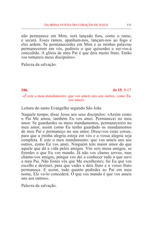 DA MISSA VOTIVA DO CORAÇÃO DE JESUS	 131
não permanece em Mim, será lançado fora, como o ramo,
e secará. Esses ramos, apanham-nos, lançam-nos ao fogo e
eles ardem. Se permanecerdes em Mim e as minhas palavras
permanecerem em vós, pedireis o que quiserdes e ser-vos-á
concedido. A glória de meu Pai é que deis muito fruto. Então
vos tornareis meus discípulos».
Palavra da salvação.
186.	 Jo 15, 9-17
«É este o meu mandamento: que vos ameis uns aos outros, como Eu
vos amei»
Leitura do santo Evangelho segundo São João
Naquele tempo, disse Jesus aos seus discípulos: «Assim como
o Pai Me amou, também Eu vos amei. Permanecei no meu
amor. Se guardardes os meus mandamentos, permanecereis no
meu amor, assim como Eu tenho guardado os mandamentos
de meu Pai e permaneço no seu amor. Disse-vos estas coisas,
para que a minha alegria esteja em vós e a vossa alegria seja
completa. É este o meu mandamento: que vos ameis uns aos
outros, como Eu vos amei. Ninguém tem maior amor do que
aquele que dá a vida pelos amigos. Vós sois meus amigos, se
fizerdes o que Eu vos mando. Já não vos chamo servos, mas
chamo-vos amigos, porque vos dei a conhecer tudo o que ouvi
a meu Pai. Não fostes vós que Me escolhestes; fui Eu que vos
escolhi e destinei, para que vades e deis fruto e o vosso fruto
permaneça. E assim, tudo quanto pedirdes ao Pai em meu
nome, Ele vo-lo concederá. O que vos mando é que vos ameis
uns aos outros».
Palavra da salvação.
 