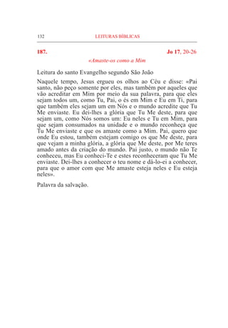 132	 LEITURAS BÍBLICAS
187.	 Jo 17, 20-26
«Amaste-os como a Mim
Leitura do santo Evangelho segundo São João
Naquele tempo, Jesus ergueu os olhos ao Céu e disse: «Pai
santo, não peço somente por eles, mas também por aqueles que
vão acreditar em Mim por meio da sua palavra, para que eles
sejam todos um, como Tu, Pai, o és em Mim e Eu em Ti, para
que também eles sejam um em Nós e o mundo acredite que Tu
Me enviaste. Eu dei-lhes a glória que Tu Me deste, para que
sejam um, como Nós somos um: Eu neles e Tu em Mim, para
que sejam consumados na unidade e o mundo reconheça que
Tu Me enviaste e que os amaste como a Mim. Pai, quero que
onde Eu estou, também estejam comigo os que Me deste, para
que vejam a minha glória, a glória que Me deste, por Me teres
amado antes da criação do mundo. Pai justo, o mundo não Te
conheceu, mas Eu conheci-Te e estes reconheceram que Tu Me
enviaste. Dei-lhes a conhecer o teu nome e dá-lo-ei a conhecer,
para que o amor com que Me amaste esteja neles e Eu esteja
neles».
Palavra da salvação.
 