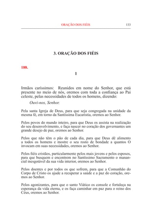 ORAÇÃO DOS FIÉIS	 133
3. ORAÇÃO DOS FIÉIS
188.
1
Irmãos caríssimos: Reunidos em nome do Senhor, que está
presente no meio de nós, oremos com toda a confiança ao Pai
celeste, pelas necessidades de todos os homens, dizendo:
	 Ouvi-nos, Senhor.
Pela santa Igreja de Deus, para que seja congregada na unidade da
mesma fé, em torno da Santíssima Eucaristia, oremos ao Senhor.
Pelos povos do mundo inteiro, para que Deus os assista na realização
do seu desenvolvimento, e faça nascer no coração dos governantes um
grande desejo de paz, oremos ao Senhor.
Pelos que não têm o pão de cada dia, para que Deus dê alimento
a todos os homens e mostre o seu rosto de bondade a quantos O
invocam em suas necessidades, oremos ao Senhor.
Pelos fiéis cristãos, particularmente pelos mais jovens e pelos esposos,
para que busquem e encontrem no Santíssimo Sacramento o manan-
cial inesgotável da sua vida interior, oremos ao Senhor.
Pelos doentes e por todos os que sofrem, para que a Comunhão do
Corpo de Cristo os ajude a recuperar a saúde e a paz do coração, ore-
mos ao Senhor.
Pelos agonizantes, para que o santo Viático os console e fortaleça na
esperança da vida eterna, e os faça caminhar em paz para o reino dos
Céus, oremos ao Senhor.
 