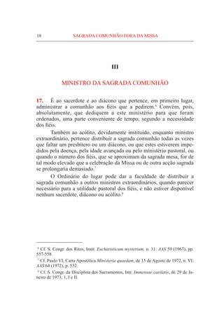 18	 SAGRADA COMUNHÃO FORA DA MISSA
III
MINISTRO DA SAGRADA COMUNHÃO
17.	 É ao sacerdote e ao diácono que pertence, em primeiro lugar,
administrar a comunhão aos fiéis que a pedirem.6
Convém, pois,
absolutamente, que dediquem a este ministério para que foram
ordenados, uma parte conveniente de tempo, segundo a necessidade
dos fiéis.
	 Também ao acólito, devidamente instituído, enquanto ministro
extraordinário, pertence distribuir a sagrada comunhão todas as vezes
que faltar um presbítero ou um diácono, ou que estes estiverem impe-
didos pela doença, pela idade avançada ou pelo ministério pastoral, ou
quando o número dos fiéis, que se aproximam da sagrada mesa, for de
tal modo elevado que a celebração da Missa ou de outra acção sagrada
se prolongaria demasiado.7
	 O Ordinário do lugar pode dar a faculdade de distribuir a
sagrada comunhão a outros ministros extraordinários, quando parecer
necessário para a utilidade pastoral dos fiéis, e não estiver disponível
nenhum sacerdote, diácono ou acólito.8
  6
Cf. S. Congr. dos Ritos, Instr. Eucharisticum mysterium, n. 31: AAS 59 (1967), pp.
557-558.
  7
Cf. Paulo VI, Carta Apostólica Ministeria quaedam, de 15 de Agosto de 1972, n. VI:
AAS 64 (1972), p. 532.
  8
Cf. S. Congr. da Disciplina dos Sacramentos, Intr. Immensae caritatis, de 29 de Ja-
neiro de 1973, 1, I e II.
 