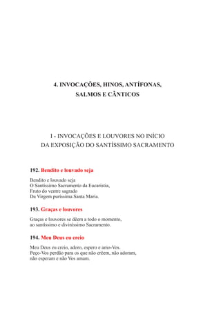 4. INVOCAÇÕES, HINOS, ANTÍFONAS,
SALMOS E CÂNTICOS
I - Invocações e louvores no início
da exposição do Santíssimo Sacramento
192. Bendito e louvado seja
Bendito e louvado seja
O Santíssimo Sacramento da Eucaristia,
Fruto do ventre sagrado
Da Virgem puríssima Santa Maria.
193. Graças e louvores
Graças e louvores se dêem a todo o momento,
ao santíssimo e diviníssimo Sacramento.
194. Meu Deus eu creio
Meu Deus eu creio, adoro, espero e amo-Vos.
Peço-Vos perdão para os que não crêem, não adoram,
não esperam e não Vos amam.
 