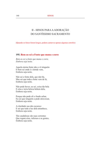 140	 HINOS
II - Hinos paraaadoração
do Santíssimo Sacramento
(Quando os hinos forem longos, podem cantar-se apenas algumas estrofes)
195. Bem eu sei a Fonte que mana e corre
Bem eu sei a fonte que mana e corre,
Embora seja noite.
Aquela eterna fonte não a vê ninguém
E bem sei onde é e donde vem,
Embora seja noite.
Não sei a fonte dela, que não há,
Mas sei que toda a fonte vem de lá,
Embora seja noite.
Não pode haver, eu sei, coisa tão bela
E céus e terra beleza bebem dela,
Embora seja noite.
Porque não pode ali o fundo achar,
Eu sei que ninguém a pode atravessar,
Embora seja noite.
A claridade sua não escurece
E sei que toda a luz dela amanhece,
Embora seja noite.
Tão caudalosas são suas correntes
Que regam céus, infernos e as gentes,
Embora seja noite.
 