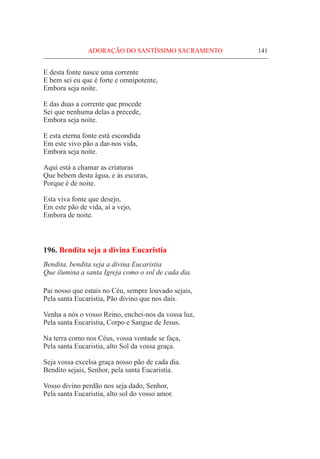 ADORAÇÃO DO SANTÍSSIMO SACRAMENTO	 141
E desta fonte nasce uma corrente
E bem sei eu que é forte e omnipotente,
Embora seja noite.
E das duas a corrente que procede
Sei que nenhuma delas a precede,
Embora seja noite.
E esta eterna fonte está escondida
Em este vivo pão a dar-nos vida,
Embora seja noite.
Aqui está a chamar as criaturas
Que bebem desta água, e às escuras,
Porque é de noite.
Esta viva fonte que desejo,
Em este pão de vida, aí a vejo,
Embora de noite.
196. Bendita seja a divina Eucaristia
Bendita, bendita seja a divina Eucaristia
Que ilumina a santa Igreja como o sol de cada dia.
Pai nosso que estais no Céu, sempre louvado sejais,
Pela santa Eucaristia, Pão divino que nos dais.
Venha a nós o vosso Reino, enchei-nos da vossa luz,
Pela santa Eucaristia, Corpo e Sangue de Jesus.
Na terra como nos Céus, vossa vontade se faça,
Pela santa Eucaristia, alto Sol da vossa graça.
Seja vossa excelsa graça nosso pão de cada dia.
Bendito sejais, Senhor, pela santa Eucaristia.
Vosso divino perdão nos seja dado, Senhor,
Pela santa Eucaristia, alto sol do vosso amor.
 