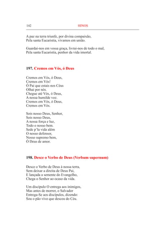 142	 HINOS
A paz na terra triunfe, por divina compaixão,
Pela santa Eucaristia, vivamos em união.
Guardai-nos em vossa graça, livrai-nos de todo o mal,
Pela santa Eucaristia, penhor da vida imortal.
197. Cremos em Vós, ó Deus
Cremos em Vós, ó Deus,
Cremos em Vós!
Ó Pai que estais nos Céus
Olhai por nós.
Chegue até Vós, ó Deus,
A nossa humilde voz.
Cremos em Vós, ó Deus,
Cremos em Vós.
Sois nosso Deus, Senhor,
Sois nosso Deus,
A nossa força e luz,
Todo o nosso bem.
Sede p’la vida além
O nosso defensor,
Nosso supremo bem,
Ó Deus de amor.
198. Desce o Verbo de Deus (Verbum supernum)
Desce o Verbo de Deus à nossa terra,
Sem deixar a direita de Deus Pai,
E lançada a semente do Evangelho,
Chega o Senhor ao ocaso da vida.
Um discípulo O entrega aos inimigos,
Mas antes de morrer, o Salvador
Entrega-Se aos discípulos, dizendo:
Sou o pão vivo que desceu do Céu.
 