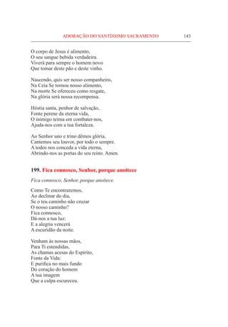ADORAÇÃO DO SANTÍSSIMO SACRAMENTO	 143
O corpo de Jesus é alimento,
O seu sangue bebida verdadeira.
Viverá para sempre o homem novo
Que tomar deste pão e deste vinho.
Nascendo, quis ser nosso companheiro,
Na Ceia Se tornou nosso alimento,
Na morte Se ofereceu como resgate,
Na glória será nossa recompensa.
Hóstia santa, penhor de salvação,
Fonte perene da eterna vida,
O inimigo teima em combater-nos,
Ajuda-nos com a tua fortaleza.
Ao Senhor uno e trino dêmos glória,
Cantemos seu louvor, por todo o sempre.
A todos nos conceda a vida eterna,
Abrindo-nos as portas do seu reino. Amen.
199. Fica connosco, Senhor, porque anoitece
Fica connosco, Senhor, porque anoitece.
Como Te encontraremos,
Ao declinar do dia,
Se o teu caminho não cruzar
O nosso caminho?
Fica connosco,
Dá-nos a tua luz:
E a alegria vencerá
A escuridão da noite.
Venham às nossas mãos,
Para Ti estendidas,
As chamas acesas do Espírito,
Fonte da Vida:
E purifica no mais fundo
Do coração do homem
A tua imagem
Que a culpa escureceu.
 