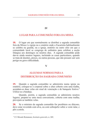 SAGRADA COMUNHÃO FORA DA MISSA	 19
IV
LUGAR PARAA COMUNHÃO FORA DA MISSA
18.	 O lugar em que normalmente se distribui a sagrada comunhão
fora da Missa é a igreja ou o oratório onde a Eucaristia habitualmente
se celebra ou guarda, ou a igreja, oratório ou outro sítio em que a
comunidade local se congrega de ordinário para celebrar a acção
litúrgica aos domingos ou noutros dias. A sagrada comunhão pode
dar-se ainda noutros lugares, incluindo as casas particulares, quando
se trata de doentes, presos, ou outras pessoas, que não possam sair sem
perigo ou grave dificuldade.
V
ALGUMAS NORMAS PARAA
DISTRIBUIÇÃO DA SAGRADA COMUNHÃO
19.	 Quando a sagrada comunhão se administra numa igreja ou
oratório, coloque-se o corporal sobre o altar coberto com uma toalha,
acendam-se duas velas em sinal de veneração e de banquete festivo.9
Utilize-se a bandeja.
	 Quando, porém, a sagrada comunhão se administra noutros
lugares, prepare-se uma mesa conveniente, coberta com uma toalha;
prevejam-se também velas.
20.	 Se o ministro da sagrada comunhão for presbítero ou diácono,
deve estar revestido com alva, ou com sobrepeliz sobre a veste talar, e
pôr a estola.
  9
Cf. Missale Romanum, Institutio generalis, n. 269.
 