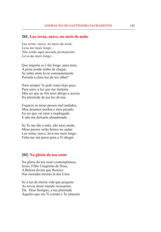 ADORAÇÃO DO SANTÍSSIMO SACRAMENTO	 145
201. Luz terna, suave, no meio da noite
Luz terna, suave, no meio da noite,
Leva-me mais longe...
Não tenho aqui morada permanente:
Leva-me mais longe...
Que importa se é tão longe, para mim,
A praia aonde tenho de chegar,
Se sobre mim levar constantemente
Poisada a clara luz do teu olhar?
Nem sempre Te pedi como hoje peço
Para seres a luz que me ilumina:
Mas sei que ao fim terei abrigo e acesso
Na plenitude da tua luz divina.
Esquece os meus passos mal andados,
Meu desamor perdoa e meu pecado.
Eu sei que vai raiar a madrugada
E não me deixarás abandonado.
Se Tu me dás a mão, não terei medo,
Meus passos serão firmes no andar.
Luz terna, suave, leva-me mais longe:
Falta-me um passo para a Ti chegar.
202. Na glória do teu rosto
Na glória do teu rosto contemplamos,
Jesus, Filho Unigénito de Deus,
A Beleza divina que floresce
Nas moradas eternas lá dos Céus.
Se a luz da eterna vida que pregaste
As trevas deste mundo recusaram,
Dá, Deus benigno, a tua plenitude
Àqueles que em Ti creram e Te amaram.
 