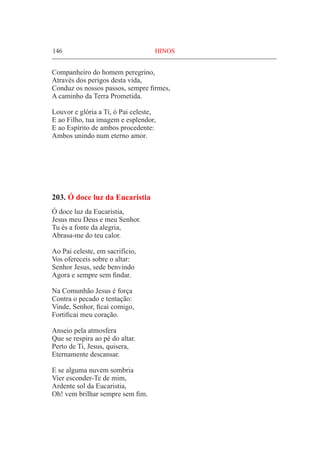 146	 HINOS
Companheiro do homem peregrino,
Através dos perigos desta vida,
Conduz os nossos passos, sempre firmes,
A caminho da Terra Prometida.
Louvor e glória a Ti, ó Pai celeste,
E ao Filho, tua imagem e esplendor,
E ao Espírito de ambos procedente:
Ambos unindo num eterno amor.
203. Ó doce luz da Eucaristia
Ó doce luz da Eucaristia,
Jesus meu Deus e meu Senhor.
Tu és a fonte da alegria,
Abrasa-me do teu calor.
Ao Pai celeste, em sacrifício,
Vos ofereceis sobre o altar:
Senhor Jesus, sede benvindo
Agora e sempre sem findar.
Na Comunhão Jesus é força
Contra o pecado e tentação:
Vinde, Senhor, ficai comigo,
Fortificai meu coração.
Anseio pela atmosfera
Que se respira ao pé do altar.
Perto de Ti, Jesus, quisera,
Eternamente descansar.
E se alguma nuvem sombria
Vier esconder-Te de mim,
Ardente sol da Eucaristia,
Oh! vem brilhar sempre sem fim.
 