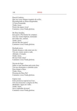 148	 HINOS
Pascal Cordeiro,
Que em vosso Sangue resgatais do exílio,
Reconduzindo as almas desgarradas
À Terra Prometida:
Vinde, Jesus:
Pastor das águas vivas!
Cantamos vossa Vinda gloriosa.
De Deus bendito,
Em quem o Pai Eterno Se compraz:
Vós nos viestes baptizar, morrendo
Por todos nós, outrora.
Vinde, Jesus:
Divino Rei dos justos!
Cantamos vossa Vinda gloriosa.
Rochedo novo,
Donde dimana a vida como um rio:
Vós nos viestes saciar a sede,
Abrindo o Coração.
Vinde, Jesus,
Divina Fonte clara!
Cantamos vossa Vinda gloriosa.
Nuvem de fogo
Sobre os que marcham pela noite fora:
Vós nos mostrastes o caminho certo
Para chegar a Deus.
Vinde, Jesus,
Presença de Deus Pai!
Cantamos vossa Vinda gloriosa.
Esposo real,
Feito promessa nupcial na Cruz:
Vós nos trouxestes a alegria em flor,
Mudando a água em vinho.
Vinde, Jesus,
Novo esplendor da terra!
Cantamos vossa Vinda gloriosa.
 