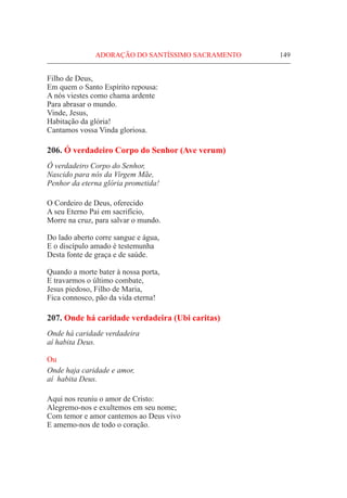 ADORAÇÃO DO SANTÍSSIMO SACRAMENTO	 149
Filho de Deus,
Em quem o Santo Espírito repousa:
A nós viestes como chama ardente
Para abrasar o mundo.
Vinde, Jesus,
Habitação da glória!
Cantamos vossa Vinda gloriosa.
206. Ó verdadeiro Corpo do Senhor (Ave verum)
Ó verdadeiro Corpo do Senhor,
Nascido para nós da Virgem Mãe,
Penhor da eterna glória prometida!
O Cordeiro de Deus, oferecido
A seu Eterno Pai em sacrifício,
Morre na cruz, para salvar o mundo.
Do lado aberto corre sangue e água,
E o discípulo amado é testemunha
Desta fonte de graça e de saúde.
Quando a morte bater à nossa porta,
E travarmos o último combate,
Jesus piedoso, Filho de Maria,
Fica connosco, pão da vida eterna!
207. Onde há caridade verdadeira (Ubi caritas)
Onde há caridade verdadeira
aí habita Deus.
Ou
Onde haja caridade e amor,
aí habita Deus.
Aqui nos reuniu o amor de Cristo:
Alegremo-nos e exultemos em seu nome;
Com temor e amor cantemos ao Deus vivo
E amemo-nos de todo o coração.
 
