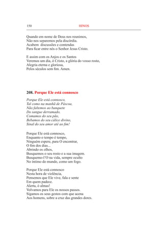 150	 HINOS
Quando em nome de Deus nos reunimos,
Não nos separemos pela discórdia.
Acabem discussões e contendas
Para ficar entre nós o Senhor Jesus Cristo.
E assim com os Anjos e os Santos
Veremos um dia, ó Cristo, a glória do vosso rosto,
Alegria eterna e gloriosa,
Pelos séculos sem fim. Amen.
208. Porque Ele está connosco
Porque Ele está connosco,
Tal como na manhã de Páscoa,
Não faltemos ao banquete
Do sangue derramado,
Comamos do seu pão,
Bebamos do seu cálice divino,
Sinal do seu amor até ao fim!
Porque Ele está connosco,
Enquanto o tempo é tempo,
Ninguém espere, para O encontrar,
O fim dos dias...
Abrindo os olhos,
Busquemos o seu rosto e a sua imagem.
Busquemo-l’O na vida, sempre oculto
No íntimo do mundo, como um fogo.
Porque Ele está connosco
Nesta hora de violência,
Pensemos que Ele vive, fala e sente
Em quem padece.
Alerta, ó almas!
Volvamos para Ele os nossos passos.
Sigamos os seus gestos com que acena
Aos homens, sobre a cruz das grandes dores.
 
