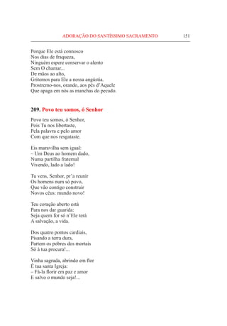 ADORAÇÃO DO SANTÍSSIMO SACRAMENTO	 151
Porque Ele está connosco
Nos dias de fraqueza,
Ninguém espere conservar o alento
Sem O chamar...
De mãos ao alto,
Gritemos para Ele a nossa angústia.
Prostremo-nos, orando, aos pés d’Aquele
Que apaga em nós as manchas do pecado.
209. Povo teu somos, ó Senhor
Povo teu somos, ó Senhor,
Pois Tu nos libertaste,
Pela palavra e pelo amor
Com que nos resgataste.
Eis maravilha sem igual:
– Um Deus ao homem dado,
Numa partilha fraternal
Vivendo, lado a lado!
Tu vens, Senhor, pr’a reunir
Os homens num só povo,
Que vão contigo construir
Novos céus: mundo novo!
Teu coração aberto está
Para nos dar guarida:
Seja quem for só n’Ele terá
A salvação, a vida.
Dos quatro pontos cardiais,
Pisando a terra dura,
Partem os pobres dos mortais
Só à tua procura!...
Vinha sagrada, abrindo em flor
É tua santa Igreja:
– Fá-la florir em paz e amor
E salvo o mundo seja!...
 