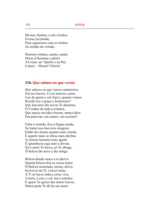 152	 HINOS
Dá-nos, Senhor, a nós cristãos
Eterna juventude,
Para seguirmos com os irmãos
As sendas da virtude.
Homens-irmãos, cantai, cantai
Hinos d’hossana e glória
A Cristo, ao ‘Spírito e ao Pai,
Cantai: – Honra! Vitória!
210. Que salmos ou que versos
Que salmos ou que versos cantaremos
Em teu louvor, ó Luz imensa e pura,
Luz de quem o sol claro e quanto vemos
Recebe luz e graça e formosura?
Que louvores tão novos Te daremos,
Ó Criador de toda a criatura,
Que nunca ouvidos fossem, nunca ditos
Em palavras, em cantos, em escritos?
Falta o sentido, fica a língua muda,
Se tratar teus louvores imagina;
Então diz menos quanto mais estuda,
E quanto mais se alteia mais declina.
A ciência humana mais aguda
É ignorância cega ante a divina;
Só o amor Te louva, só Te obriga,
Ó beleza tão nova e tão antiga.
Beleza donde nasce a se deriva
Quanta beleza têm as coisas belas:
Ó Beleza incarnada, eterna, altiva,
Invisível em Ti, visível nelas,
A Ti só louve toda a coisa viva,
A terra, o céu, o sol, lua e estrelas:
E quem Te quiser dar maior louvor,
Maior parte Te dê do seu amor.
 