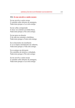 ADORAÇÃO DO SANTÍSSIMO SACRAMENTO	 153
211. Se me envolve a noite escura
Se me envolve a noite escura
E caminho sobre abismos de amargura,
Nada temo porque a Luz está comigo.
Se me colhe a tempestade
E Jesus vai a dormir na minha barca,
Nada temo porque a Paz está comigo.
Se me perco no deserto
E de sede me consumo e desfaleço,
Nada temo porque a Fonte está comigo.
Se os descrentes me insultarem
E se os ímpios mortalmente me odiarem,
Nada temo porque a Vida está comigo.
Se os amigos me deixarem
Em caminhos de miséria e orfandade,
Nada temo porque o Pai está comigo.
Se me envolve a noite escura
E caminho sobre abismos de amargura,
Nada temo porque a Luz está comigo.
 