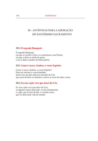 154	 ANTÍFONAS
III - Antífonas paraaadoração
do Santíssimo Sacramento
212. Ó sagrado Banquete	
Ó sagrado Banquete,
em que se recebe Cristo e se comemora a sua Paixão,
em que a alma se enche de graça
e nos é dado o penhor da futura glória.
213. Como é suave, Senhor, o vosso Espírito
Como é suave, Senhor, o vosso Espírito!
Para nos mostrar a vossa bondade,
destes-nos um pão delicioso descido do Céu
que sacia de bens os famintos e deixa os ricos de mãos vazias.
214. Eu sou o pão vivo que desci do Céu
Eu sou o pão vivo que desci do Céu;
se alguém comer deste pão, viverá eternamente;
e o pão, que Eu hei-de dar, é a minha carne,
que Eu darei pela vida do mundo.
 
