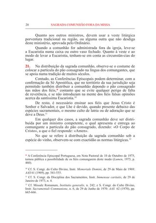 20	 SAGRADA COMUNHÃO FORA DA MISSA
	 Quanto aos outros ministros, devem usar a veste litúrgica
porventura tradicional na região, ou alguma outra que não desdiga
deste ministério, aprovada pelo Ordinário.
	 Quando a comunhão for administrada fora da igreja, leve-se
a Eucaristia numa caixa ou outro vaso fechado. Quanto à veste e ao
modo de levar a Eucaristia, tenham-se em conta as circunstân-cias do
lugar.
21.	 Na distribuição da sagrada comunhão, observe-se o costume de
colocar a partícula do pão consagrado na língua dos comungantes, que
se apoia numa tradição de muitos séculos.
	 Contudo, as Conferências Episcopais podem determinar, com a
confirmação da Sé Apostólica, que no território da sua jurisdição seja
permitido também distribuir a comunhão depondo o pão consagrado
nas mãos dos fiéis,* contanto que se evite qualquer perigo de falta
de reverência, e se não introduzam na mente dos fiéis falsas opiniões
acerca da santíssima Eucaristia.10
	 De resto, é necessário ensinar aos fiéis que Jesus Cristo é
Senhor e Salvador, e que Lhe é devido, quando presente debaixo das
espécies sacramentais, o mesmo culto de latria ou de adoração que se
deve a Deus.11
	 Em qualquer dos casos, a sagrada comunhão deve ser distri-
buída por um ministro competente, o qual apresenta e entrega ao
comungante a partícula do pão consagrado, dizendo: «O Corpo de
Cristo», a que o fiel responde: «Amen».
	 No que se refere à distribuição da sagrada comunhão sob a
espécie do vinho, observem-se com exactidão as normas litúrgicas.12
* A Conferência Episcopal Portuguesa, em Nota Pastoral de 10 de Outubro de 1975,
tornou pública a possibilidade de os fiéis comungarem deste modo (Lumen, 1975, p.
460).
10
Cf. S. Congr. do Culto Divino, Instr. Memoriale Domini, de 29 de Maio de 1969:
AAS 61 (1969), pp. 541-555.
11
Cf. S. Congr. da Disciplina dos Sacramentos, Instr. Immensae caritatis, de 29 de
Janeiro de 1973, n. 4.
12
Cf. Missale Romanum, Institutio generalis, n. 242; e S. Congr. do Culto Divino,
Instr. Sacramentali Communione, n. 6, de 29 de Junho de 1970: AAS 62 (1970), pp.
665-666.
 