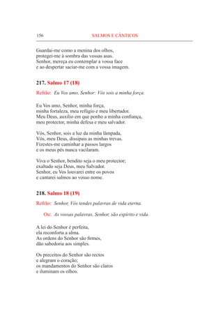 156	 SALMOS E CÂNTICOS
Guardai-me como a menina dos olhos,
protegei-me à sombra das vossas asas.
Senhor, mereça eu contemplar a vossa face
e ao despertar saciar-me com a vossa imagem.
217. Salmo 17 (18)
Refrão:	 Eu Vos amo, Senhor: Vós sois a minha força.
Eu Vos amo, Senhor, minha força,
minha fortaleza, meu refúgio e meu libertador.
Meu Deus, auxílio em que ponho a minha confiança,
meu protector, minha defesa e meu salvador.
Vós, Senhor, sois a luz da minha lâmpada,
Vós, meu Deus, dissipais as minhas trevas.
Fizestes-me caminhar a passos largos
e os meus pés nunca vacilaram.
Viva o Senhor, bendito seja o meu protector;
exaltado seja Deus, meu Salvador.
Senhor, eu Vos louvarei entre os povos
e cantarei salmos ao vosso nome.
218. Salmo 18 (19)
Refrão:	 Senhor, Vós tendes palavras de vida eterna.
Ou:	 As vossas palavras, Senhor, são espírito e vida.
A lei do Senhor é perfeita,
ela reconforta a alma.
As ordens do Senhor são firmes,
dão sabedoria aos simples.
Os preceitos do Senhor são rectos
e alegram o coração;
os mandamentos do Senhor são claros
e iluminam os olhos.
 