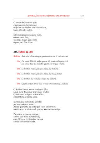 ADORAÇÃO DO SANTÍSSIMO SACRAMENTO	 157
O temor do Senhor é puro
e permanece eternamente;
os juízos do Senhor são verdadeiros,
todos eles são rectos.
São mais preciosos que o ouro,
o ouro mais fino;
são mais doces que o mel,
o puro mel dos favos.
219. Salmo 22 (23)
Refrão:	 Buscai o alimento que permanece até à vida eterna.
Ou:	 Eu sou o Pão da vida: quem Me come não morrerá.
	 Eu sou a Luz do mundo: quem Me segue viverá.
Ou:	 O Senhor é meu pastor: nada me faltará.
Ou:	 O Senhor é meu pastor: nada me pode faltar.
Ou:	 O Senhor me conduz: nada me faltará.
Ou:	 Quem comer deste pão viverá eternamente. Aleluia.
O Senhor é meu pastor: nada me falta.
Leva-me a descansar em verdes prados.
Conduz-me às águas refrescantes
e reconforta a minha alma.
Ele me guia por sendas direitas
por amor do seu nome.
Ainda que tenha de andar por vales tenebrosos,
não temerei nenhum mal, porque Vós estais comigo.
Para mim preparais a mesa
à vista dos meus adversários;
com óleo me perfumais a cabeça
e meu cálice transborda.
 