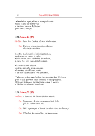 158	 SALMOS E CÂNTICOS
A bondade e a graça hão-de acompanhar-me
todos os dias da minha vida
e habitarei na casa do Senhor
para todo o sempre.
220. Salmo 24 (25)
Refrão:	 Para Vós, Senhor, elevo a minha alma.
Ou:	 Todos os vossos caminhos, Senhor,
	 são amor e verdade.
Mostrai-me, Senhor, os vossos caminhos,
ensinai-me as vossas veredas.
Guiai-me na vossa verdade e ensinai-me,
porque Vós sois Deus, meu Salvador.
O Senhor é bom e recto:
ensina o caminho aos pecadores.
Orienta os humildes na justiça
e dá-lhes a conhecer os seus caminhos.
Todos os caminhos do Senhor são misericórdia e fidelidade
para os que guardam a sua aliança e os seus preceitos.
O Senhor trata com familiaridade os que O temem
e dá-lhes a conhecer a sua aliança.
221. Salmo 32 (33)
Refrão:	 A bondade do Senhor encheu a terra.
Ou:	 Esperamos, Senhor, na vossa misericórdia:
	 que ela venha sobre nós.
Ou:	 Feliz o povo que o Senhor escolheu para sua herança.
Ou:	 O Senhor fez maravilhas para connosco.
 