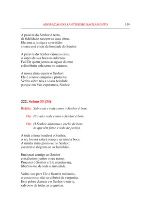 ADORAÇÃO DO SANTÍSSIMO SACRAMENTO	 159
A palavra do Senhor é recta,
da fidelidade nascem as suas obras.
Ele ama a justiça e a rectidão:
a terra está cheia da bondade do Senhor.
A palavra do Senhor criou os céus,
o sopro da sua boca os adornou.
Foi Ele quem juntou as águas do mar
e distribuiu pela terra os oceanos.
A nossa alma espera o Senhor:
Ele é o nosso amparo e protector.
Venha sobre nós a vossa bondade,
porque em Vós esperamos, Senhor.
222. Salmo 33 (34)
Refrão:	 Saboreai e vede como o Senhor é bom.
Ou:	 Provai e vede como o Senhor é bom.
Ou: 	O Senhor alimenta e enche de bens
	 os que têm fome e sede de justiça.
A toda a hora bendirei o Senhor,
o seu louvor estará sempre na minha boca.
A minha alma gloria-se no Senhor:
escutem e alegrem-se os humildes.
Enaltecei comigo ao Senhor
e exaltemos juntos o seu nome.
Procurei o Senhor e Ele atendeu-me,
libertou-me de toda a ansiedade.
Voltai-vos para Ele e ficareis radiantes,
o vosso rosto não se cobrirá de vergonha.
Este pobre clamou e o Senhor o ouviu,
salvou-o de todas as angústias.
 
