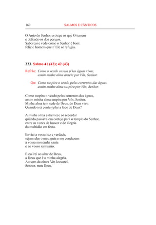 160	 SALMOS E CÂNTICOS
O Anjo do Senhor protege os que O temem
e defende-os dos perigos.
Saboreai e vede como o Senhor é bom:
feliz o homem que n’Ele se refugia.
223. Salmo 41 (42); 42 (43)
Refrão:	 Como o veado anseia p’las águas vivas,
	 assim minha alma anseia por Vós, Senhor.
Ou:	 Como suspira o veado pelas correntes das águas,
	 assim minha alma suspira por Vós, Senhor.
Como suspira o veado pelas correntes das águas,
assim minha alma suspira por Vós, Senhor.
Minha alma tem sede de Deus, do Deus vivo:
Quando irei contemplar a face de Deus?
A minha alma estremece ao recordar
quando passava em cortejo para o templo do Senhor,
entre as vozes de louvor e de alegria
da multidão em festa.
Enviai a vossa luz e verdade,
sejam elas o meu guia e me conduzam
à vossa montanha santa
e ao vosso santuário.
E eu irei ao altar de Deus,
a Deus que é a minha alegria.
Ao som da cítara Vos louvarei,
Senhor, meu Deus.
 