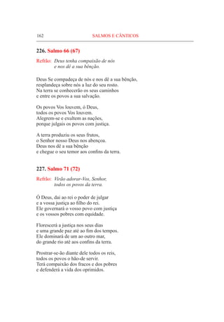 162	 SALMOS E CÂNTICOS
226. Salmo 66 (67)
Refrão:	 Deus tenha compaixão de nós
	 e nos dê a sua bênção.
Deus Se compadeça de nós e nos dê a sua bênção,
resplandeça sobre nós a luz do seu rosto.
Na terra se conhecerão os seus caminhos
e entre os povos a sua salvação.
Os povos Vos louvem, ó Deus,
todos os povos Vos louvem.
Alegrem-se e exultem as nações,
porque julgais os povos com justiça.
A terra produziu os seus frutos,
o Senhor nosso Deus nos abençoa.
Deus nos dê a sua bênção
e chegue o seu temor aos confins da terra.
227. Salmo 71 (72)
Refrão:	 Virão adorar-Vos, Senhor,
	 todos os povos da terra.
Ó Deus, dai ao rei o poder de julgar
e a vossa justiça ao filho do rei.
Ele governará o vosso povo com justiça
e os vossos pobres com equidade.
Florescerá a justiça nos seus dias
e uma grande paz até ao fim dos tempos.
Ele dominará de um ao outro mar,
do grande rio até aos confins da terra.
Prostrar-se-ão diante dele todos os reis,
todos os povos o hão-de servir.
Terá compaixão dos fracos e dos pobres
e defenderá a vida dos oprimidos.
 