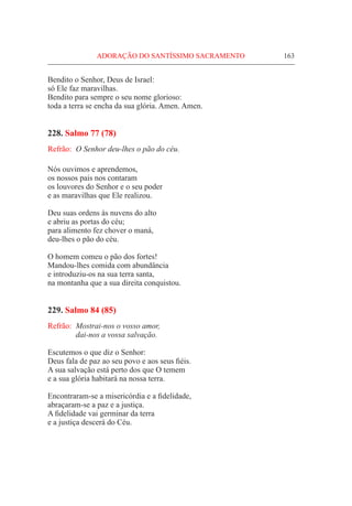 ADORAÇÃO DO SANTÍSSIMO SACRAMENTO	 163
Bendito o Senhor, Deus de Israel:
só Ele faz maravilhas.
Bendito para sempre o seu nome glorioso:
toda a terra se encha da sua glória. Amen. Amen.
228. Salmo 77 (78)
Refrão:	 O Senhor deu-lhes o pão do céu.
Nós ouvimos e aprendemos,
os nossos pais nos contaram
os louvores do Senhor e o seu poder
e as maravilhas que Ele realizou.
Deu suas ordens às nuvens do alto
e abriu as portas do céu;
para alimento fez chover o maná,
deu-lhes o pão do céu.
O homem comeu o pão dos fortes!
Mandou-lhes comida com abundância
e introduziu-os na sua terra santa,
na montanha que a sua direita conquistou.
229. Salmo 84 (85)
Refrão:	 Mostrai-nos o vosso amor,
	 dai-nos a vossa salvação.
Escutemos o que diz o Senhor:
Deus fala de paz ao seu povo e aos seus fiéis.
A sua salvação está perto dos que O temem
e a sua glória habitará na nossa terra.
Encontraram-se a misericórdia e a fidelidade,
abraçaram-se a paz e a justiça.
A fidelidade vai germinar da terra
e a justiça descerá do Céu.
 