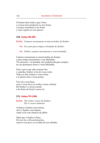 164	 SALMOS E CÂNTICOS
O Senhor dará ainda o que é bom
e a nossa terra produzirá os seus frutos.
A justiça caminhará à sua frente
e a paz seguirá os seus passos.
230. Salmo 88 (89)
Refrão:	 Cantarei eternamente as misericórdias do Senhor.
Ou:	 Eu canto para sempre a bondade do Senhor.
Ou:	 Senhor, cantarei eternamente a vossa bondade.
Cantarei eternamente as misericórdias do Senhor
e para sempre proclamarei a sua fidelidade.
Vós dissestes: «A bondade está estabelecida para sempre»
no céu permanece firme a vossa fidelidade.
Feliz o povo que sabe aclamar-Vos
e caminha, Senhor, à luz do vosso rosto.
Todos os dias aclama o vosso nome
e se gloria com a vossa justiça.
Vós sois a sua força,
com o vosso favor se exalta a nossa valentia.
Do Senhor é o nosso escudo
e do Santo de Israel o nosso rei.
231. Salmo 99 (100)
Refrão:	 Nós somos o povo do Senhor:
	 Ele é o nosso alimento.
Aclamai o Senhor, terra inteira,
servi o Senhor com alegria,
vinde a Ele com cânticos de júbilo.
Sabei que o Senhor é Deus,
Ele nos fez, a Ele pertencemos,
somos o seu povo, as ovelhas do seu rebanho.
 