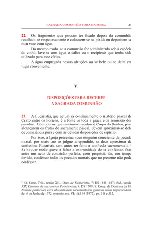 SAGRADA COMUNHÃO FORA DA MISSA	 21
22.	 Os fragmentos que possam ter ficado depois da comunhão
recolham-se respeitosamente e coloquem-se na píxide ou depositem-se
num vaso com água.
	 Do mesmo modo, se a comunhão for administrada sob a espécie
do vinho, lave-se com água o cálice ou o recipiente que tenha sido
utilizado para esse efeito.
	 A água empregada nessas abluções ou se bebe ou se deita em
lugar conveniente.
VI
DISPOSIÇÕES PARA RECEBER
A SAGRADA COMUNHÃO
23.	 A Eucaristia, que actualiza continuamente o mistério pascal de
Cristo entre os homens, é a fonte de toda a graça e da remissão dos
pecados. Contudo, os que tencionam receber o Corpo do Senhor, para
alcançarem os frutos do sacramento pascal, devem aproximar-se dele
de consciência pura e com as devidas disposições de espírito.
	Por isso, a Igreja preceitua «que ninguém consciente de pecado
mortal, por mais que se julgue arrependido, se deve aproximar da
santíssima Eucaristia sem antes ter feito a confissão sacramental».13
Se houver razão grave e faltar a oportunidade de se confessar, faça
antes um acto de contrição perfeita, com propósito de, em tempo
devido, confessar todos os pecados mortais que no presente não pode
confessar.
13
Cf. Conc. Trid., sessão XIII, Decr. de Eucharistia, 7: DS 1646-1647; ibid., sessão
XIV, Canones de sacramento Paenitentiae, 9: DS 1709; S. Congr. da Doutrina da Fé,
Normae pastorales circa absolutionem sacramentalem generali modo impertiendam,
de 16 de Junho de 1972, proémio, e n. VI: AAS 64 (1972), pp. 510 e 512.
 