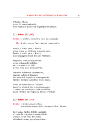 ADORAÇÃO DO SANTÍSSIMO SACRAMENTO	 165
O Senhor é bom,
eterna é a sua misericórdia,
a sua fidelidade estende-se de geração em geração.
232. Salmo 102 (103)
Refrão:	 O Senhor é clemente e cheio de compaixão.
Ou:	 Senhor, sois um Deus clemente e compassivo.
Bendiz, ó minha alma, o Senhor
e todo o meu ser bendiga o seu nome santo.
Bendiz, ó minha alma, o Senhor
e não esqueças nenhum dos seus benefícios.
Ele perdoa todos os teus pecados
e cura as tuas enfermidades;
salva da morte a tua vida
e coroa-te de graça e misericórdia.
O Senhor é clemente e compassivo,
paciente e cheio de bondade;
não nos tratou segundo os nossos pecados,
nem nos castigou segundo as nossas culpas.
Como o Oriente dista do Ocidente,
assim Ele afasta de nós os nossos pecados;
como um pai se compadece dos seus filhos,
assim o Senhor Se compadece dos que O temem.
233. Salmo 110 (111)
Refrão:	 O Senhor misericordioso
	 instituiu um memorial das suas maravilhas. Aleluia.
Louvarei ao Senhor de todo o coração,
no conselho dos justos e na assembleia.
Grandes são as obras do Senhor,
admiráveis para os que nelas meditam.
 