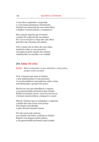 166	 SALMOS E CÂNTICOS
A sua obra é esplendor e majestade
e a sua justiça permanece eternamente.
Instituiu um memorial das suas maravilhas;
o Senhor é misericordioso e compassivo.
Deu sustento àqueles que O temem
e jamais Se esquecerá da sua aliança.
Fez ver ao seu povo a força das suas obras
para lhes dar a herança das nações.
Fiéis e justas são as obras das suas mãos,
imutáveis todos os seus preceitos,
irrevogáveis pelos séculos dos séculos,
estabelecidos na rectidão e na verdade.
234. Salmo 111 (112)
Refrão:	 Bem-aventurados os que têm fome e sede justiça,
	 porque serão saciados.
Feliz o homem que teme ao Senhor
e ama ardentemente os seus preceitos.
A sua descendência será poderosa sobre a terra,
será abençoada a geração dos justos.
Haverá em sua casa abundância e riqueza,
a sua generosidade permanece para sempre.
Brilha aos homens rectos, como luz nas trevas,
o homem misericordioso, compassivo e justo.
Ditoso o homem que se compadece e empresta
e dispõe das suas coisas com justiça.
Este jamais será abalado:
o justo deixará memória eterna.
Ele não receia más notícias,
seu coração está firme, confiado no Senhor.
Reparte com largueza pelos pobres,
a sua generosidade permanece para sempre.
 
