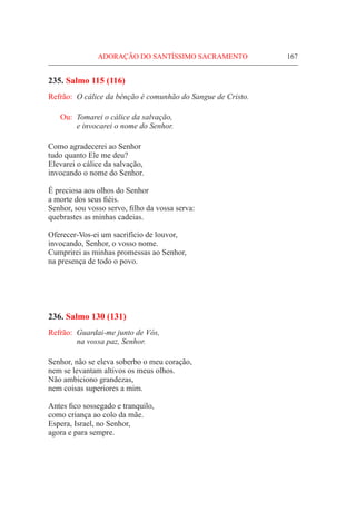 ADORAÇÃO DO SANTÍSSIMO SACRAMENTO	 167
235. Salmo 115 (116)
Refrão:	 O cálice da bênção é comunhão do Sangue de Cristo.
Ou: 	Tomarei o cálice da salvação,
	 e invocarei o nome do Senhor.
Como agradecerei ao Senhor
tudo quanto Ele me deu?
Elevarei o cálice da salvação,
invocando o nome do Senhor.
É preciosa aos olhos do Senhor
a morte dos seus fiéis.
Senhor, sou vosso servo, filho da vossa serva:
quebrastes as minhas cadeias.
Oferecer-Vos-ei um sacrifício de louvor,
invocando, Senhor, o vosso nome.
Cumprirei as minhas promessas ao Senhor,
na presença de todo o povo.
236. Salmo 130 (131)
Refrão:	 Guardai-me junto de Vós,
	 na vossa paz, Senhor.
Senhor, não se eleva soberbo o meu coração,
nem se levantam altivos os meus olhos.
Não ambiciono grandezas,
nem coisas superiores a mim.
Antes fico sossegado e tranquilo,
como criança ao colo da mãe.
Espera, Israel, no Senhor,
agora e para sempre.
 