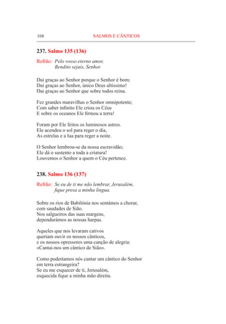 168	 SALMOS E CÂNTICOS
237. Salmo 135 (136)
Refrão:	 Pelo vosso eterno amor,
	 Bendito sejais, Senhor.
Dai graças ao Senhor porque o Senhor é bom;
Dai graças ao Senhor, único Deus altíssimo!
Dai graças ao Senhor que sobre todos reina.
Fez grandes maravilhas o Senhor omnipotente;
Com saber infinito Ele criou os Céus
E sobre os oceanos Ele firmou a terra!
Foram por Ele feitos os luminosos astros.
Ele acendeu o sol para reger o dia,
As estrelas e a lua para reger a noite.
O Senhor lembrou-se da nossa escravidão;
Ele dá o sustento a toda a criatura!
Louvemos o Senhor a quem o Céu pertence.
238. Salmo 136 (137)
Refrão:	 Se eu de ti me não lembrar, Jerusalém,
	 fique presa a minha língua.
Sobre os rios de Babilónia nos sentámos a chorar,
com saudades de Sião.
Nos salgueiros das suas margens,
dependurámos as nossas harpas.
Aqueles que nos levaram cativos
queriam ouvir os nossos cânticos,
e os nossos opressores uma canção de alegria:
«Cantai-nos um cântico de Sião».
Como poderíamos nós cantar um cântico do Senhor
em terra estrangeira?
Se eu me esquecer de ti, Jerusalém,
esquecida fique a minha mão direita.
 