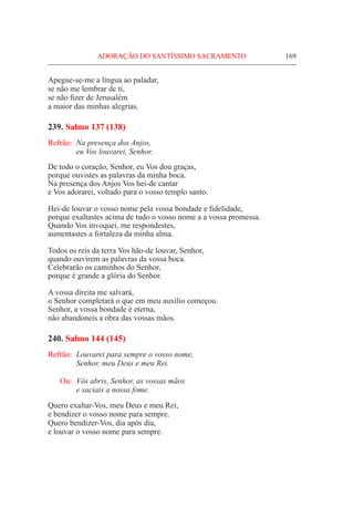 ADORAÇÃO DO SANTÍSSIMO SACRAMENTO	 169
Apegue-se-me a língua ao paladar,
se não me lembrar de ti,
se não fizer de Jerusalém
a maior das minhas alegrias.
239. Salmo 137 (138)
Refrão:	 Na presença dos Anjos,
	 eu Vos louvarei, Senhor.
De todo o coração, Senhor, eu Vos dou graças,
porque ouvistes as palavras da minha boca.
Na presença dos Anjos Vos hei-de cantar
e Vos adorarei, voltado para o vosso templo santo.
Hei-de louvar o vosso nome pela vossa bondade e fidelidade,
porque exaltastes acima de tudo o vosso nome a a vossa promessa.
Quando Vos invoquei, me respondestes,
aumentastes a fortaleza da minha alma.
Todos os reis da terra Vos hão-de louvar, Senhor,
quando ouvirem as palavras da vossa boca.
Celebrarão os caminhos do Senhor,
porque é grande a glória do Senhor.
A vossa direita me salvará,
o Senhor completará o que em meu auxílio começou.
Senhor, a vossa bondade é eterna,
não abandoneis a obra das vossas mãos.
240. Salmo 144 (145)
Refrão:	 Louvarei para sempre o vosso nome,
	 Senhor, meu Deus e meu Rei.
Ou:	 Vós abris, Senhor, as vossas mãos
	 e saciais a nossa fome.
Quero exaltar-Vos, meu Deus e meu Rei,
e bendizer o vosso nome para sempre.
Quero bendizer-Vos, dia após dia,
e louvar o vosso nome para sempre.
 