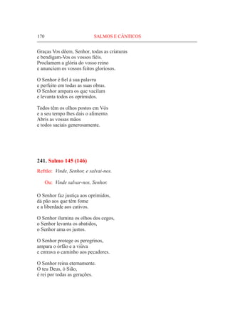 170	 SALMOS E CÂNTICOS
Graças Vos dêem, Senhor, todas as criaturas
e bendigam-Vos os vossos fiéis.
Proclamem a glória do vosso reino
e anunciem os vossos feitos gloriosos.
O Senhor é fiel à sua palavra
e perfeito em todas as suas obras.
O Senhor ampara os que vacilam
e levanta todos os oprimidos.
Todos têm os olhos postos em Vós
e a seu tempo lhes dais o alimento.
Abris as vossas mãos
e todos saciais generosamente.
241. Salmo 145 (146)
Refrão:	 Vinde, Senhor, e salvai-nos.
Ou:	 Vinde salvar-nos, Senhor.
O Senhor faz justiça aos oprimidos,
dá pão aos que têm fome
e a liberdade aos cativos.
O Senhor ilumina os olhos dos cegos,
o Senhor levanta os abatidos,
o Senhor ama os justos.
O Senhor protege os peregrinos,
ampara o órfão e a viúva
e entrava o caminho aos pecadores.
O Senhor reina eternamente.
O teu Deus, ó Sião,
é rei por todas as gerações.
 
