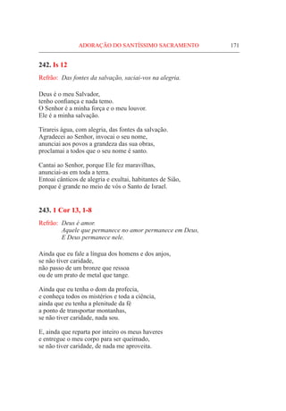 ADORAÇÃO DO SANTÍSSIMO SACRAMENTO	 171
242. Is 12
Refrão:	 Das fontes da salvação, saciai-vos na alegria.
Deus é o meu Salvador,
tenho confiança e nada temo.
O Senhor é a minha força e o meu louvor.
Ele é a minha salvação.
Tirareis água, com alegria, das fontes da salvação.
Agradecei ao Senhor, invocai o seu nome,
anunciai aos povos a grandeza das sua obras,
proclamai a todos que o seu nome é santo.
Cantai ao Senhor, porque Ele fez maravilhas,
anunciai-as em toda a terra.
Entoai cânticos de alegria e exultai, habitantes de Sião,
porque é grande no meio de vós o Santo de Israel.
243. 1 Cor 13, 1-8
Refrão:	 Deus é amor.
	 Aquele que permanece no amor permanece em Deus,
	 E Deus permanece nele.
Ainda que eu fale a língua dos homens e dos anjos,
se não tiver caridade,
não passo de um bronze que ressoa
ou de um prato de metal que tange.
Ainda que eu tenha o dom da profecia,
e conheça todos os mistérios e toda a ciência,
ainda que eu tenha a plenitude da fé
a ponto de transportar montanhas,
se não tiver caridade, nada sou.
E, ainda que reparta por inteiro os meus haveres
e entregue o meu corpo para ser queimado,
se não tiver caridade, de nada me aproveita.
 
