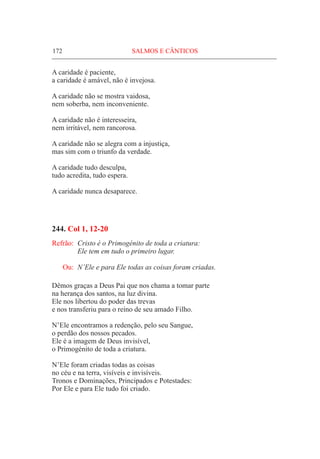 172	 SALMOS E CÂNTICOS
A caridade é paciente,
a caridade é amável, não é invejosa.
A caridade não se mostra vaidosa,
nem soberba, nem inconveniente.
A caridade não é interesseira,
nem irritável, nem rancorosa.
A caridade não se alegra com a injustiça,
mas sim com o triunfo da verdade.
A caridade tudo desculpa,
tudo acredita, tudo espera.
A caridade nunca desaparece.
244. Col 1, 12-20
Refrão:	 Cristo é o Primogénito de toda a criatura:
	 Ele tem em tudo o primeiro lugar.
Ou:	 N’Ele e para Ele todas as coisas foram criadas.
Dêmos graças a Deus Pai que nos chama a tomar parte
na herança dos santos, na luz divina.
Ele nos libertou do poder das trevas
e nos transferiu para o reino de seu amado Filho.
N’Ele encontramos a redenção, pelo seu Sangue,
o perdão dos nossos pecados.
Ele é a imagem de Deus invisível,
o Primogénito de toda a criatura.
N’Ele foram criadas todas as coisas
no céu e na terra, visíveis e invisíveis.
Tronos e Dominações, Principados e Potestades:
Por Ele e para Ele tudo foi criado.
 