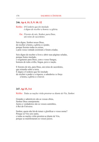 174	 SALMOS E CÂNTICOS
246. Ap 4, 11; 5, 9. 10. 12
Refrão:	 O Cordeiro que foi imolado
	 é digno de receber a honra e a glória.
Ou:	 Fizestes de nós, Senhor, para Deus,
	 um reino de sacerdotes.
Sois digno, Senhor nosso Deus,
de receber a honra, a glória e o poder,
porque fizestes todas as coisas,
e pela vossa vontade existiram e foram criadas.
Sois digno de receber o livro e abrir suas páginas seladas,
porque fostes imolado,
e resgatastes para Deus, com o vosso Sangue,
homens de toda a tribo, língua, povo e nação.
E fizestes de nós, para Deus, um reino de sacerdotes,
que reinarão sobre a terra.
É digno o Cordeiro que foi imolado
de receber o poder e a riqueza, a sabedoria e a força
a honra, a glória e o louvor.
247. Ap 15, 3-4	
Refrão:	 Todas as nações virão prostrar-se diante de Vós, Senhor.
Grandes e admiráveis são as vossas obras,
Senhor Deus omnipotente.
Justos e verdadeiros são os vossos caminhos,
ó Rei do Universo.
Senhor, quem não há-de temer e glorificar o vosso nome?
Porque só Vós sois santo,
e todas as nações virão prostrar-se diante de Vós,
porque se manifestaram os vossos juízos.
 