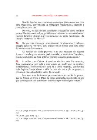 22	 SAGRADA COMUNHÃO FORA DA MISSA
	 Quanto àqueles que costumam comungar diariamente ou com
certa frequência, convém que se confessem regularmente, segundo a
condição de cada um.
	 De resto, os fiéis devem considerar a Eucaristia como antídoto
para se libertarem das culpas quotidianas e evitarem pecar mortalmente.
Saibam também utilizar convenientemente os actos penitenciais da
liturgia, sobretudo da Missa.14
24.	 Os que vão comungar abstenham-se de alimentos e bebidas,
excepto água ou remédios, pelo espaço de ao menos uma hora antes
de receberem o Sacramento.
	 As pessoas de idade provecta e as que padecem de alguma
doença, e ainda quem as trata, podem receber a santíssima Eucaristia,
mesmo que dentro da hora anterior tenham tomado alguma coisa.15
25.	 A união com Cristo, à qual se destina este Sacramento,
deve prolongar-se por toda a vida cristã, de modo que os cristãos,
contemplando constantemente com fé o dom recebido, conduzidos
pelo Espírito Santo, vivam a vida de cada dia em acção de graças, e
produzam mais abundantes frutos de caridade.
	Para que mais facilmente permaneçam nesta acção de graças,
que na Missa se presta a Deus de modo eminente, recomenda-se aos
que comungaram que continuem em oração por mais algum tempo.16
14
Cf. S. Congr. dos Ritos, Instr. Eucharisticum mysterium, n. 35: AAS 59 (1967), p.
561.
15
Cf. C.I.C., can. 919 § 1 e 3.
16
Cf. S. Congr. dos Ritos, Instr. Eucharisticum mysterium, n. 38: AAS 59 (1967), p.
562.
 