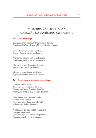 ADORAÇÃO DO SANTÍSSIMO SACRAMENTO	 175
V - OUTROS Cânticos paraa
adoração do Santíssimo Sacramento
248. Cantai comigo
Cantai comigo, povos da terra e anjos do Céu:
Glória ao Senhor, aleluia, glória ao Senhor, aleluia.
Povos da terra, louvai ao Senhor,
Anjos e Santos, cantai seu louvor.
Nuvens do espaço, louvai ao Senhor,
Estrelas do espaço, cantai seu louvor.
Chuvas e ventos, louvai ao Senhor,
Frio e calor, cantai seu louvor.
Montes e vales, louvai ao Senhor,
Águas das fontes, cantai seu louvor.
249. Cantemos a Jesus sacramentado
Glória a Cristo Jesus,
Céus e terra, bendizei ao Senhor:
Louvor e glória a Ti, ó Rei da glória!
Amor para sempre a Ti, ó Deus de amor.
Cantemos a Jesus sacramentado,
Cantemos ao Senhor.
Deus está aqui, dos Anjos adorado,
Adoremos a Cristo Redentor.
No pão, que é o seu Corpo verdadeiro,
Está por nosso amor.
Quis ficar aqui, ser nosso companheiro,
Para dar-nos alívio em nossa dor.
 