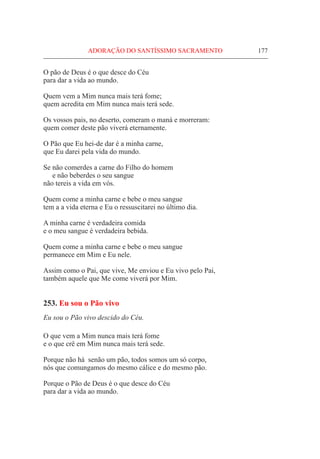ADORAÇÃO DO SANTÍSSIMO SACRAMENTO	 177
O pão de Deus é o que desce do Céu
para dar a vida ao mundo.
Quem vem a Mim nunca mais terá fome;
quem acredita em Mim nunca mais terá sede.
Os vossos pais, no deserto, comeram o maná e morreram:
quem comer deste pão viverá eternamente.
O Pão que Eu hei-de dar é a minha carne,
que Eu darei pela vida do mundo.
Se não comerdes a carne do Filho do homem
e não beberdes o seu sangue
não tereis a vida em vós.
Quem come a minha carne e bebe o meu sangue
tem a a vida eterna e Eu o ressuscitarei no último dia.
A minha carne é verdadeira comida
e o meu sangue é verdadeira bebida.
Quem come a minha carne e bebe o meu sangue
permanece em Mim e Eu nele.
Assim como o Pai, que vive, Me enviou e Eu vivo pelo Pai,
também aquele que Me come viverá por Mim.
253. Eu sou o Pão vivo
Eu sou o Pão vivo descido do Céu.
O que vem a Mim nunca mais terá fome
e o que crê em Mim nunca mais terá sede.
Porque não há senão um pão, todos somos um só corpo,
nós que comungamos do mesmo cálice e do mesmo pão.
Porque o Pão de Deus é o que desce do Céu
para dar a vida ao mundo.
 